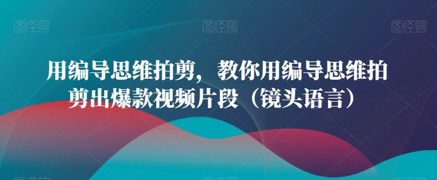 用编导思维拍剪，教你用编导思维拍剪出爆款视频片段（镜头语言）-燎原社