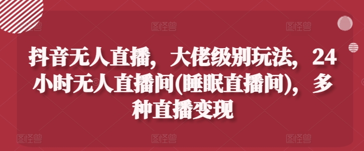 抖音无人直播，大佬级别玩法，24小时无人直播间(睡眠直播间)，多种直播变现【揭秘】-燎原社