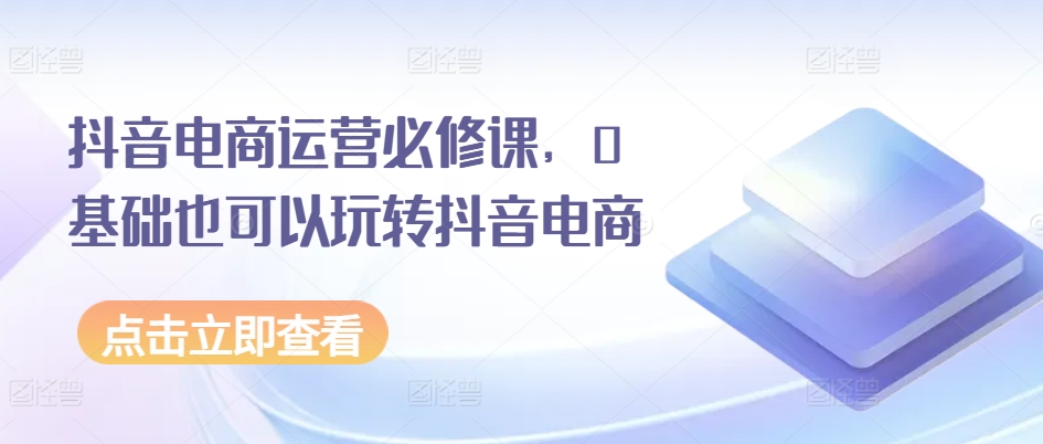 抖音电商运营必修课，0基础也可以玩转抖音电商-燎原社