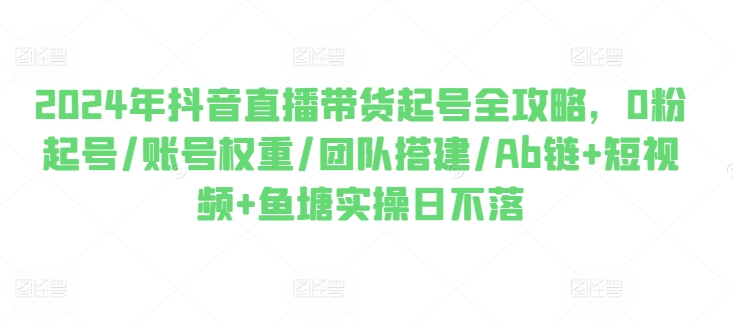 2024年抖音直播带货起号全攻略，0粉起号/账号权重/团队搭建/Ab链+短视频+鱼塘实操日不落-燎原社