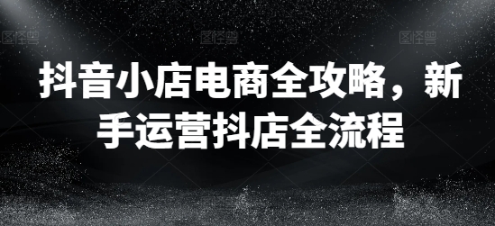 抖音小店电商全攻略，新手运营抖店全流程-燎原社