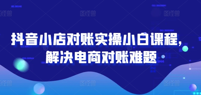 抖音小店对账实操小白课程，解决电商对账难题-燎原社