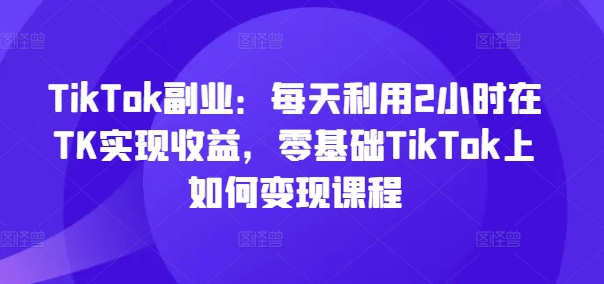 TikTok副业：每天利用2小时在TK实现收益，零基础TikTok上如何变现课程-燎原社