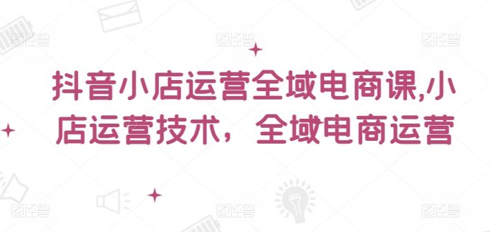 抖音小店运营全域电商课，​小店运营技术，全域电商运营-燎原社